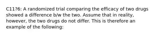 C11?6: A randomized trial comparing the efficacy of two drugs showed a difference b/w the two. Assume that in reality, however, the two drugs do not differ. This is therefore an example of the following: