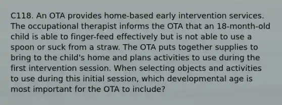 C118. An OTA provides home-based early intervention services. The occupational therapist informs the OTA that an 18-month-old child is able to finger-feed effectively but is not able to use a spoon or suck from a straw. The OTA puts together supplies to bring to the child's home and plans activities to use during the first intervention session. When selecting objects and activities to use during this initial session, which developmental age is most important for the OTA to include?