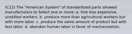 (C12) The "American System" of standardized parts allowed manufacturers to Select one or more: a. hire less expensive, unskilled workers. b. produce more than agricultural workers but with more labor. c. produce the same amount of product but with less labor. d. abandon human labor in favor of mechanization.