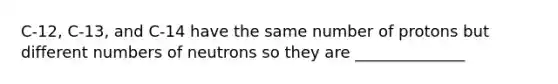 C-12, C-13, and C-14 have the same number of protons but different numbers of neutrons so they are ______________