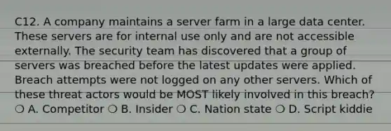 C12. A company maintains a server farm in a large data center. These servers are for internal use only and are not accessible externally. The security team has discovered that a group of servers was breached before the latest updates were applied. Breach attempts were not logged on any other servers. Which of these threat actors would be MOST likely involved in this breach? ❍ A. Competitor ❍ B. Insider ❍ C. Nation state ❍ D. Script kiddie