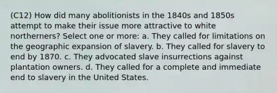 (C12) How did many abolitionists in the 1840s and 1850s attempt to make their issue more attractive to white northerners? Select one or more: a. They called for limitations on the geographic expansion of slavery. b. They called for slavery to end by 1870. c. They advocated slave insurrections against plantation owners. d. They called for a complete and immediate end to slavery in the United States.