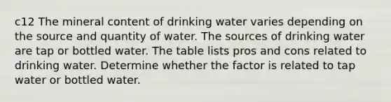 c12 The mineral content of drinking water varies depending on the source and quantity of water. The sources of drinking water are tap or bottled water. The table lists pros and cons related to drinking water. Determine whether the factor is related to tap water or bottled water.