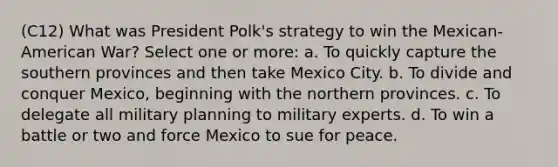 (C12) What was President Polk's strategy to win the Mexican-American War? Select one or more: a. To quickly capture the southern provinces and then take Mexico City. b. To divide and conquer Mexico, beginning with the northern provinces. c. To delegate all military planning to military experts. d. To win a battle or two and force Mexico to sue for peace.