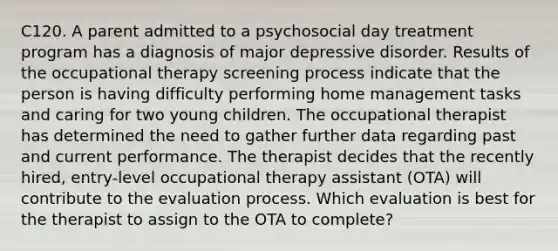 C120. A parent admitted to a psychosocial day treatment program has a diagnosis of major depressive disorder. Results of the occupational therapy screening process indicate that the person is having difficulty performing home management tasks and caring for two young children. The occupational therapist has determined the need to gather further data regarding past and current performance. The therapist decides that the recently hired, entry-level occupational therapy assistant (OTA) will contribute to the evaluation process. Which evaluation is best for the therapist to assign to the OTA to complete?