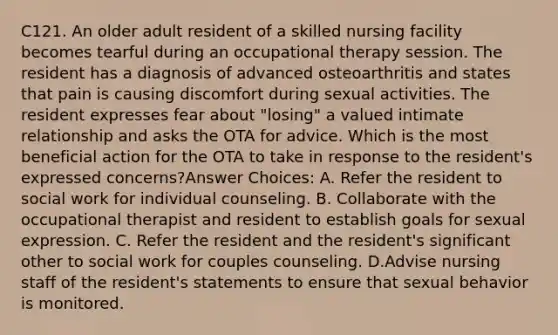 C121. An older adult resident of a skilled nursing facility becomes tearful during an occupational therapy session. The resident has a diagnosis of advanced osteoarthritis and states that pain is causing discomfort during sexual activities. The resident expresses fear about "losing" a valued intimate relationship and asks the OTA for advice. Which is the most beneficial action for the OTA to take in response to the resident's expressed concerns?Answer Choices: A. Refer the resident to social work for individual counseling. B. Collaborate with the occupational therapist and resident to establish goals for sexual expression. C. Refer the resident and the resident's significant other to social work for couples counseling. D.Advise nursing staff of the resident's statements to ensure that sexual behavior is monitored.