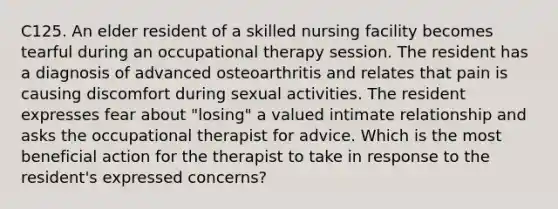 C125. An elder resident of a skilled nursing facility becomes tearful during an occupational therapy session. The resident has a diagnosis of advanced osteoarthritis and relates that pain is causing discomfort during sexual activities. The resident expresses fear about "losing" a valued intimate relationship and asks the occupational therapist for advice. Which is the most beneficial action for the therapist to take in response to the resident's expressed concerns?