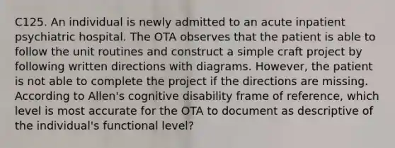 C125. An individual is newly admitted to an acute inpatient psychiatric hospital. The OTA observes that the patient is able to follow the unit routines and construct a simple craft project by following written directions with diagrams. However, the patient is not able to complete the project if the directions are missing. According to Allen's cognitive disability frame of reference, which level is most accurate for the OTA to document as descriptive of the individual's functional level?