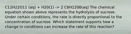 C12H22O11 (aq) + H20(1) -> 2 C6H1206(aq) The chemical equation shown above represents the hydrolysis of sucrose. Under certain conditions, the rate is directly proportional to the concentration of sucrose. Which statement supports how a change in conditions can increase the rate of this reaction?