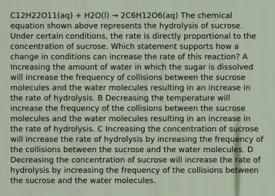 C12H22O11(aq) + H2O(l) → 2C6H12O6(aq) The chemical equation shown above represents the hydrolysis of sucrose. Under certain conditions, the rate is directly proportional to the concentration of sucrose. Which statement supports how a change in conditions can increase the rate of this reaction? A Increasing the amount of water in which the sugar is dissolved will increase the frequency of collisions between the sucrose molecules and the water molecules resulting in an increase in the rate of hydrolysis. B Decreasing the temperature will increase the frequency of the collisions between the sucrose molecules and the water molecules resulting in an increase in the rate of hydrolysis. C Increasing the concentration of sucrose will increase the rate of hydrolysis by increasing the frequency of the collisions between the sucrose and the water molecules. D Decreasing the concentration of sucrose will increase the rate of hydrolysis by increasing the frequency of the collisions between the sucrose and the water molecules.