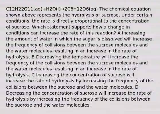 C12H22O11(aq)+H2O(l)→2C6H12O6(aq) The chemical equation shown above represents the hydrolysis of sucrose. Under certain conditions, the rate is directly proportional to the concentration of sucrose. Which statement supports how a change in conditions can increase the rate of this reaction? A Increasing the amount of water in which the sugar is dissolved will increase the frequency of collisions between the sucrose molecules and the water molecules resulting in an increase in the rate of hydrolysis. B Decreasing the temperature will increase the frequency of the collisions between the sucrose molecules and the water molecules resulting in an increase in the rate of hydrolysis. C Increasing the concentration of sucrose will increase the rate of hydrolysis by increasing the frequency of the collisions between the sucrose and the water molecules. D Decreasing the concentration of sucrose will increase the rate of hydrolysis by increasing the frequency of the collisions between the sucrose and the water molecules.