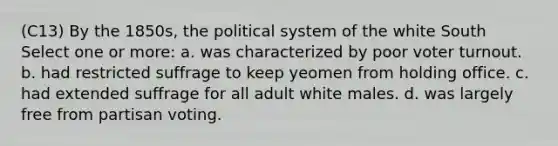 (C13) By the 1850s, the political system of the white South Select one or more: a. was characterized by poor voter turnout. b. had restricted suffrage to keep yeomen from holding office. c. had extended suffrage for all adult white males. d. was largely free from partisan voting.