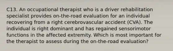 C13. An occupational therapist who is a driver rehabilitation specialist provides on-the-road evaluation for an individual recovering from a right cerebrovascular accident (CVA). The individual is right dominant and has regained sensorimotor functions in the affected extremity. Which is most important for the therapist to assess during the on-the-road evaluation?