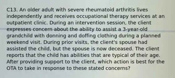 C13. An older adult with severe rheumatoid arthritis lives independently and receives occupational therapy services at an outpatient clinic. During an intervention session, the client expresses concern about the ability to assist a 3-year-old grandchild with donning and doffing clothing during a planned weekend visit. During prior visits, the client's spouse had assisted the child, but the spouse is now deceased. The client reports that the child has abilities that are typical of their age. After providing support to the client, which action is best for the OTA to take in response to these stated concerns?