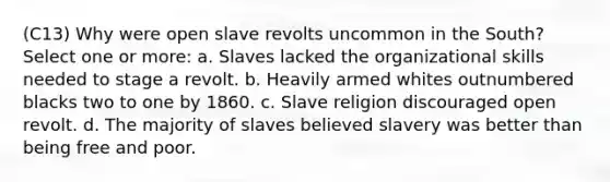 (C13) Why were open slave revolts uncommon in the South? Select one or more: a. Slaves lacked the organizational skills needed to stage a revolt. b. Heavily armed whites outnumbered blacks two to one by 1860. c. Slave religion discouraged open revolt. d. The majority of slaves believed slavery was better than being free and poor.