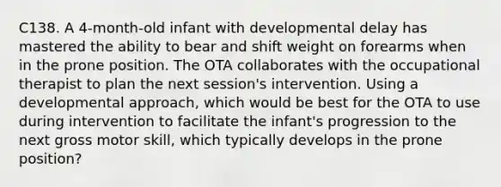 C138. A 4-month-old infant with developmental delay has mastered the ability to bear and shift weight on forearms when in the prone position. The OTA collaborates with the occupational therapist to plan the next session's intervention. Using a developmental approach, which would be best for the OTA to use during intervention to facilitate the infant's progression to the next gross motor skill, which typically develops in the prone position?