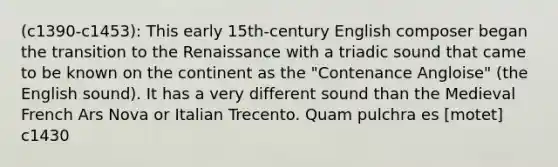 (c1390-c1453): This early 15th-century English composer began the transition to the Renaissance with a triadic sound that came to be known on the continent as the "Contenance Angloise" (the English sound). It has a very different sound than the Medieval French Ars Nova or Italian Trecento. Quam pulchra es [motet] c1430