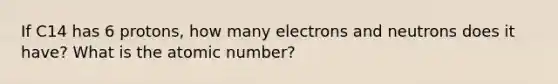 If C14 has 6 protons, how many electrons and neutrons does it have? What is the atomic number?