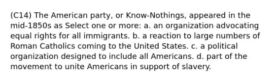 (C14) The American party, or Know-Nothings, appeared in the mid-1850s as Select one or more: a. an organization advocating equal rights for all immigrants. b. a reaction to large numbers of Roman Catholics coming to the United States. c. a political organization designed to include all Americans. d. part of the movement to unite Americans in support of slavery.