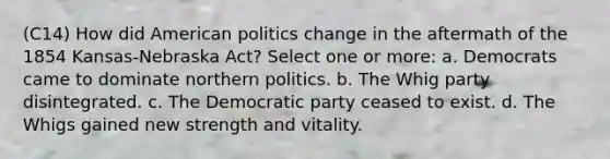 (C14) How did American politics change in the aftermath of the 1854 Kansas-Nebraska Act? Select one or more: a. Democrats came to dominate northern politics. b. The Whig party disintegrated. c. The Democratic party ceased to exist. d. The Whigs gained new strength and vitality.