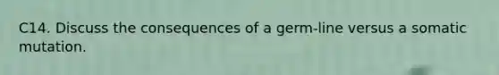 C14. Discuss the consequences of a germ-line versus a somatic mutation.