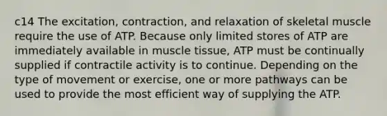 c14 The excitation, contraction, and relaxation of skeletal muscle require the use of ATP. Because only limited stores of ATP are immediately available in muscle tissue, ATP must be continually supplied if contractile activity is to continue. Depending on the type of movement or exercise, one or more pathways can be used to provide the most efficient way of supplying the ATP.