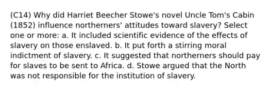 (C14) Why did Harriet Beecher Stowe's novel Uncle Tom's Cabin (1852) influence northerners' attitudes toward slavery? Select one or more: a. It included scientific evidence of the effects of slavery on those enslaved. b. It put forth a stirring moral indictment of slavery. c. It suggested that northerners should pay for slaves to be sent to Africa. d. Stowe argued that the North was not responsible for the institution of slavery.