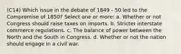 (C14) Which issue in the debate of 1849 - 50 led to the Compromise of 1850? Select one or more: a. Whether or not Congress should raise taxes on imports. b. Stricter interstate commerce regulations. c. The balance of power between the North and the South in Congress. d. Whether or not the nation should engage in a civil war.