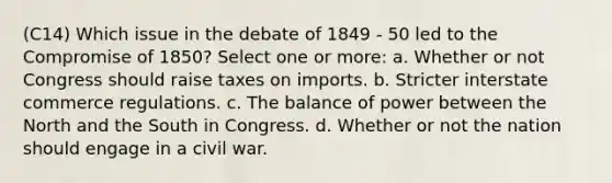 (C14) Which issue in the debate of 1849 - 50 led to the Compromise of 1850? Select one or more: a. Whether or not Congress should raise taxes on imports. b. Stricter interstate commerce regulations. c. The balance of power between the North and the South in Congress. d. Whether or not the nation should engage in a civil war.