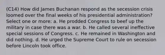 (C14) How did James Buchanan respond as the secession crisis loomed over the final weeks of his presidential administration? Select one or more: a. He prodded Congress to beef up the military in case there was a war. b. He called several ineffective special sessions of Congress. c. He remained in Washington and did nothing. d. He urged the Supreme Court to rule on secession before Lincoln took office.