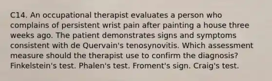 C14. An occupational therapist evaluates a person who complains of persistent wrist pain after painting a house three weeks ago. The patient demonstrates signs and symptoms consistent with de Quervain's tenosynovitis. Which assessment measure should the therapist use to confirm the diagnosis? Finkelstein's test. Phalen's test. Froment's sign. Craig's test.