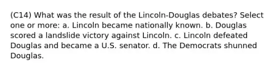 (C14) What was the result of the Lincoln-Douglas debates? Select one or more: a. Lincoln became nationally known. b. Douglas scored a landslide victory against Lincoln. c. Lincoln defeated Douglas and became a U.S. senator. d. The Democrats shunned Douglas.