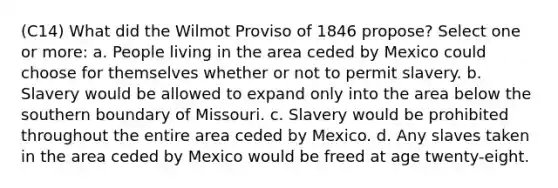 (C14) What did the Wilmot Proviso of 1846 propose? Select one or more: a. People living in the area ceded by Mexico could choose for themselves whether or not to permit slavery. b. Slavery would be allowed to expand only into the area below the southern boundary of Missouri. c. Slavery would be prohibited throughout the entire area ceded by Mexico. d. Any slaves taken in the area ceded by Mexico would be freed at age twenty-eight.