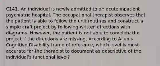 C141. An individual is newly admitted to an acute inpatient psychiatric hospital. The occupational therapist observes that the patient is able to follow the unit routines and construct a simple craft project by following written directions with diagrams. However, the patient is not able to complete the project if the directions are missing. According to Allen's Cognitive Disability frame of reference, which level is most accurate for the therapist to document as descriptive of the individual's functional level?