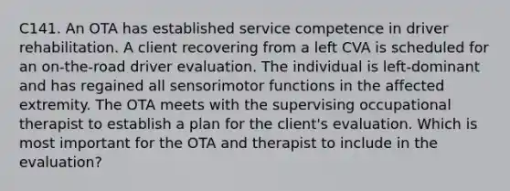 C141. An OTA has established service competence in driver rehabilitation. A client recovering from a left CVA is scheduled for an on-the-road driver evaluation. The individual is left-dominant and has regained all sensorimotor functions in the affected extremity. The OTA meets with the supervising occupational therapist to establish a plan for the client's evaluation. Which is most important for the OTA and therapist to include in the evaluation?