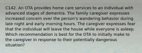 C142. An OTA provides home care services to an individual with advanced stages of dementia. The family caregiver expresses increased concern over the person's wandering behavior during late night and early morning hours. The caregiver expresses fear that the individual will leave the house while everyone is asleep. Which recommendation is best for the OTA to initially make to the caregiver in response to their potentially dangerous situation?