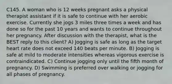 C145. A woman who is 12 weeks pregnant asks a physical therapist assistant if it is safe to continue with her aerobic exercise. Currently she jogs 3 miles three times a week and has done so for the past 10 years and wants to continue throughout her pregnancy. After discussion with the therapist, what is the BEST reply to this client? A) Jogging is safe as long as the target heart rate does not exceed 140 beats per minute. B) Jogging is safe at mild to moderate intensities whereas vigorous exercise is contraindicated. C) Continue jogging only until the fifth month of pregnancy. D) Swimming is preferred over walking or jogging for all phases of pregnancy.