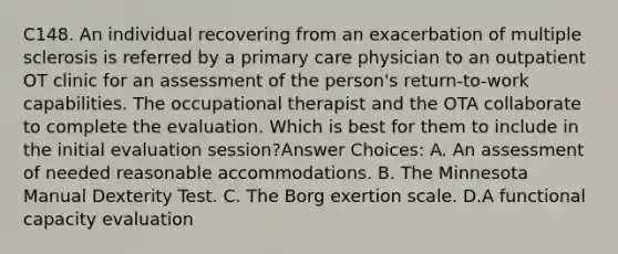 C148. An individual recovering from an exacerbation of multiple sclerosis is referred by a primary care physician to an outpatient OT clinic for an assessment of the person's return-to-work capabilities. The occupational therapist and the OTA collaborate to complete the evaluation. Which is best for them to include in the initial evaluation session?Answer Choices: A. An assessment of needed reasonable accommodations. B. The Minnesota Manual Dexterity Test. C. The Borg exertion scale. D.A functional capacity evaluation