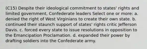 (C15) Despite their ideological commitment to states' rights and limited government, Confederate leaders Select one or more: a. denied the right of West Virginians to create their own state. b. continued their staunch support of states' rights critic Jefferson Davis. c. forced every state to issue resolutions in opposition to the Emancipation Proclamation. d. expanded their power by drafting soldiers into the Confederate army.