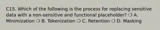 C15. Which of the following is the process for replacing sensitive data with a non-sensitive and functional placeholder? ❍ A. Minimization ❍ B. Tokenization ❍ C. Retention ❍ D. Masking