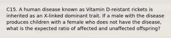 C15. A human disease known as Vitamin D-reistant rickets is inherited as an X-linked dominant trait. If a male with the disease produces children with a female who does not have the disease, what is the expected ratio of affected and unaffected offspring?