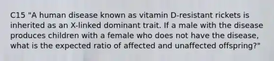 C15 "A human disease known as vitamin D-resistant rickets is inherited as an X-linked dominant trait. If a male with the disease produces children with a female who does not have the disease, what is the expected ratio of affected and unaffected offspring?"