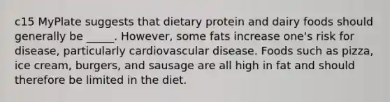 c15 MyPlate suggests that dietary protein and dairy foods should generally be _____. However, some fats increase one's risk for disease, particularly cardiovascular disease. Foods such as pizza, ice cream, burgers, and sausage are all high in fat and should therefore be limited in the diet.