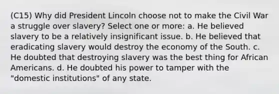 (C15) Why did President Lincoln choose not to make the Civil War a struggle over slavery? Select one or more: a. He believed slavery to be a relatively insignificant issue. b. He believed that eradicating slavery would destroy the economy of the South. c. He doubted that destroying slavery was the best thing for African Americans. d. He doubted his power to tamper with the "domestic institutions" of any state.