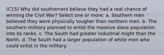 (C15) Why did southerners believe they had a real chance of winning the Civil War? Select one or more: a. Southern men believed they were physically tougher than northern men. b. The southern military planned to enlist the massive slave population into its ranks. c. The South had greater industrial might than the North. d. The South had a larger population of white men who could enlist in the military.