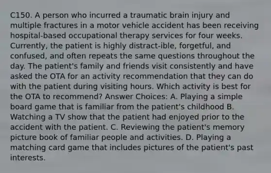 C150. A person who incurred a traumatic brain injury and multiple fractures in a motor vehicle accident has been receiving hospital-based occupational therapy services for four weeks. Currently, the patient is highly distract-ible, forgetful, and confused, and often repeats the same questions throughout the day. The patient's family and friends visit consistently and have asked the OTA for an activity recommendation that they can do with the patient during visiting hours. Which activity is best for the OTA to recommend? Answer Choices: A. Playing a simple board game that is familiar from the patient's childhood B. Watching a TV show that the patient had enjoyed prior to the accident with the patient. C. Reviewing the patient's memory picture book of familiar people and activities. D. Playing a matching card game that includes pictures of the patient's past interests.