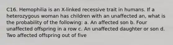 C16. Hemophilia is an X-linked recessive trait in humans. If a heterozygous woman has children with an unaffected an, what is the probability of the following: a. An affected son b. Four unaffected offspring in a row c. An unaffected daughter or son d. Two affected offspring out of five