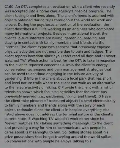 C160. An OTA completes an evaluation with a client who recently was accepted into a home care agency's hospice program. The client is single and lives alone. The client's home is adorned with objects obtained during trips throughout the world for work and leisure. During the psychosocial portion of the evaluation, the client describes a full life working as an engineer who completed many international projects. Besides international travel, the client's leisure interests are hiking, gardening, reading, and staying in contact with family members and friends via the Internet. The client expresses sadness that previously enjoyed physical activities are not possible due to pain and fatigue. The client reports boredom since "you can't read all day" and "I never watched TV." Which action is best for the OTA to take in response to the client's reported concerns? A Train the client in energy conservation techniques and pain management strategies that can be used to continue engaging in the leisure activity of gardening. B Inform the client about a local park that has short and level nature trails where the client can walk as an alternative to the leisure activity of hiking. C Provide the client with a list of television shows which focus on activities that the client has previously enjoyed (i.e., gardening, hiking, and travel). D Have the client take pictures of treasured objects to send electronically to family members and friends along with the story of each object. rationale: Since the client is in hospice everything else listed above does not address the terminal nature of the client's current state. E Watching T.V wouldn't work either since he "never" watches T.V. (Taking something meaningful to the client and providing a way for him to communicate with people he cares about is meaningful to him. So, telling stories about his prize possessions that he got traveling around the world spikes up conversations with people he enjoys talking to.)