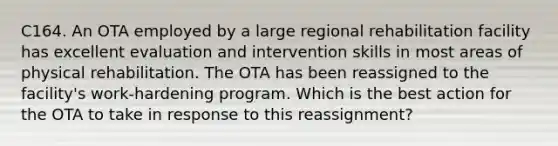 C164. An OTA employed by a large regional rehabilitation facility has excellent evaluation and intervention skills in most areas of physical rehabilitation. The OTA has been reassigned to the facility's work-hardening program. Which is the best action for the OTA to take in response to this reassignment?