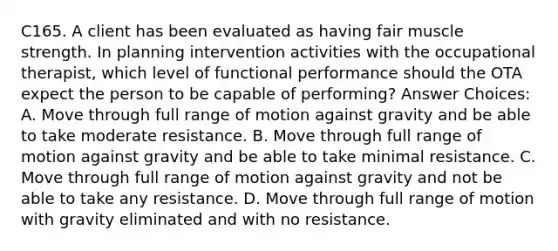 C165. A client has been evaluated as having fair muscle strength. In planning intervention activities with the occupational therapist, which level of functional performance should the OTA expect the person to be capable of performing? Answer Choices: A. Move through full range of motion against gravity and be able to take moderate resistance. B. Move through full range of motion against gravity and be able to take minimal resistance. C. Move through full range of motion against gravity and not be able to take any resistance. D. Move through full range of motion with gravity eliminated and with no resistance.